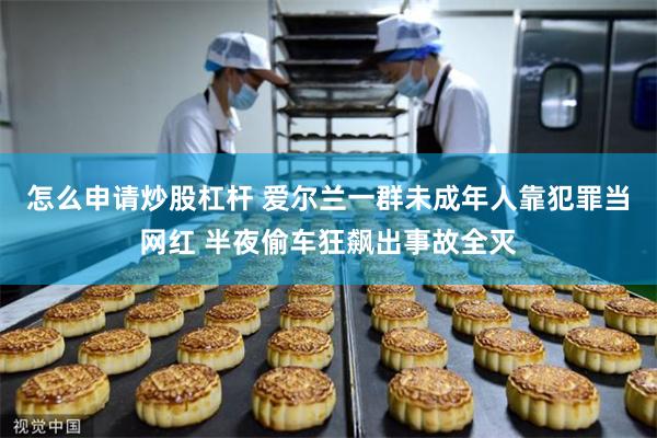 怎么申请炒股杠杆 爱尔兰一群未成年人靠犯罪当网红 半夜偷车狂飙出事故全灭