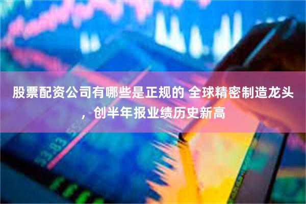股票配资公司有哪些是正规的 全球精密制造龙头，创半年报业绩历史新高