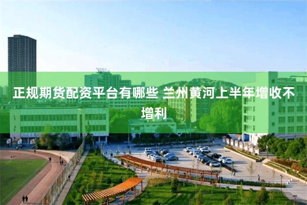 正规期货配资平台有哪些 兰州黄河上半年增收不增利