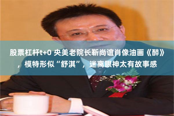 股票杠杆t+0 央美老院长靳尚谊肖像油画《醉》，模特形似“舒淇”，迷离眼神太有故事感