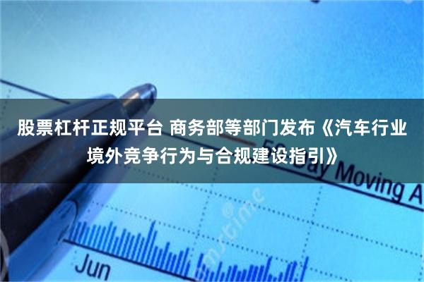 股票杠杆正规平台 商务部等部门发布《汽车行业境外竞争行为与合规建设指引》