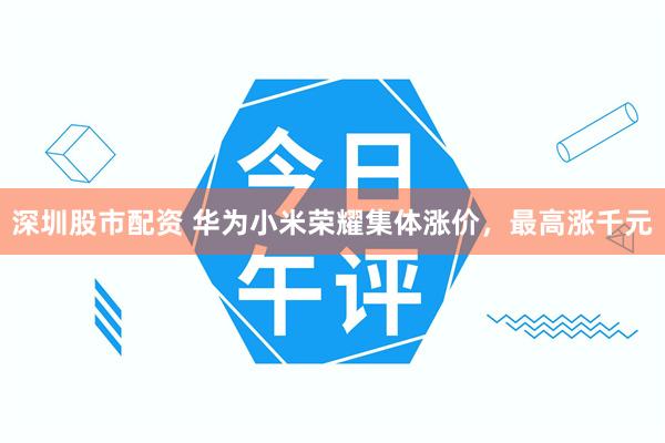 深圳股市配资 华为小米荣耀集体涨价，最高涨千元
