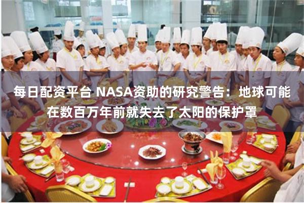 每日配资平台 NASA资助的研究警告：地球可能在数百万年前就失去了太阳的保护罩