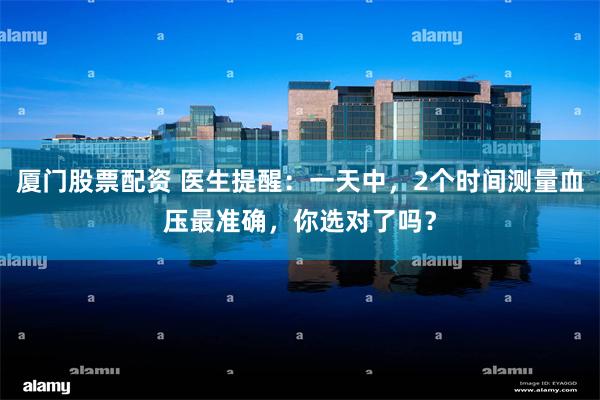 厦门股票配资 医生提醒：一天中，2个时间测量血压最准确，你选对了吗？