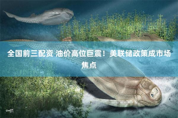 全国前三配资 油价高位巨震！美联储政策成市场焦点