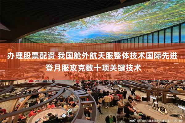 办理股票配资 我国舱外航天服整体技术国际先进 登月服攻克数十项关键技术