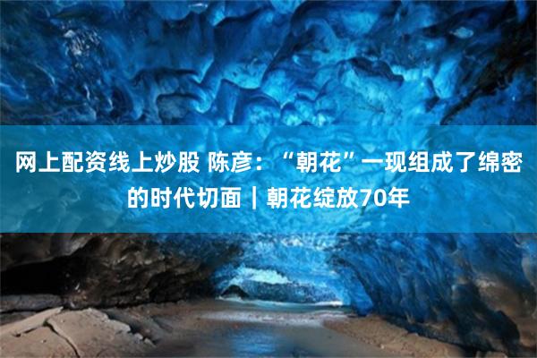 网上配资线上炒股 陈彦:“朝花”一现组成了绵密的时代切面|朝花绽放70年