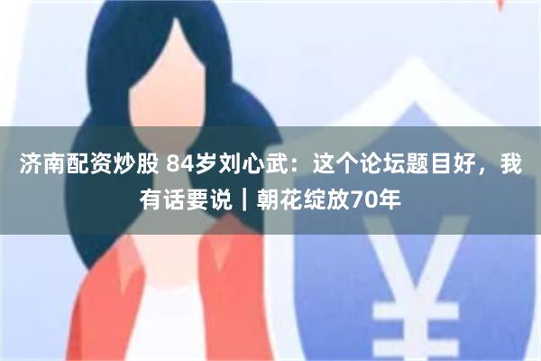 济南配资炒股 84岁刘心武：这个论坛题目好，我有话要说｜朝花绽放70年