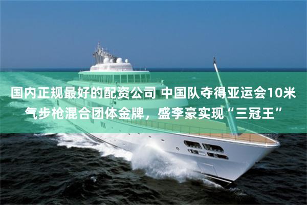 国内正规最好的配资公司 中国队夺得亚运会10米气步枪混合团体金牌，盛李豪实现“三冠王”