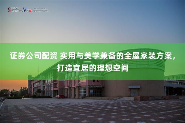 证券公司配资 实用与美学兼备的全屋家装方案，打造宜居的理想空间