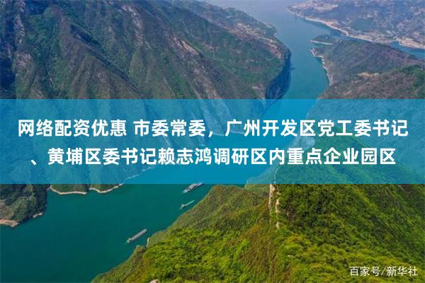 网络配资优惠 市委常委，广州开发区党工委书记、黄埔区委书记赖志鸿调研区内重点企业园区