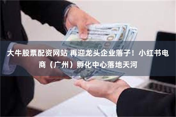大牛股票配资网站 再迎龙头企业落子！小红书电商（广州）孵化中心落地天河