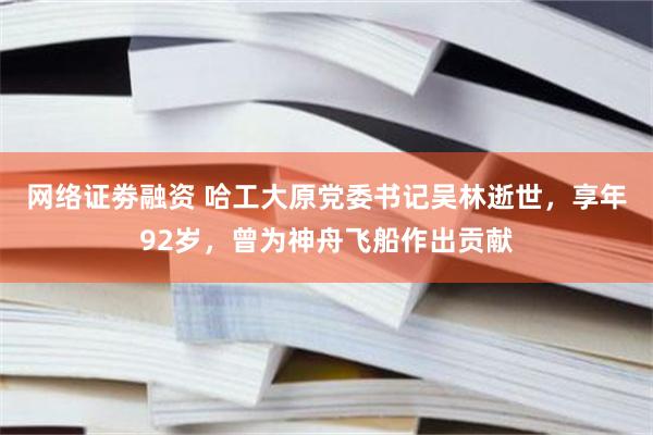 网络证劵融资 哈工大原党委书记吴林逝世，享年92岁，曾为神舟飞船作出贡献