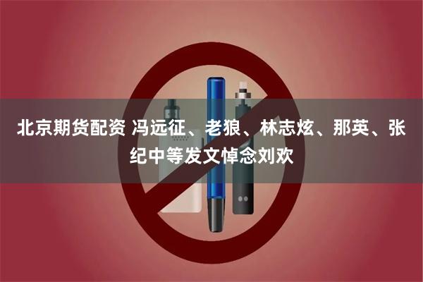 北京期货配资 冯远征、老狼、林志炫、那英、张纪中等发文悼念刘欢