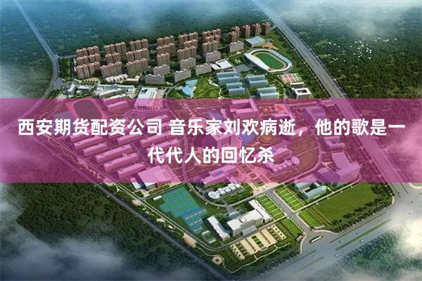 西安期货配资公司 音乐家刘欢病逝，他的歌是一代代人的回忆杀
