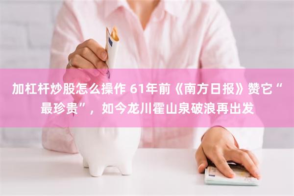 加杠杆炒股怎么操作 61年前《南方日报》赞它“最珍贵”，如今龙川霍山泉破浪再出发