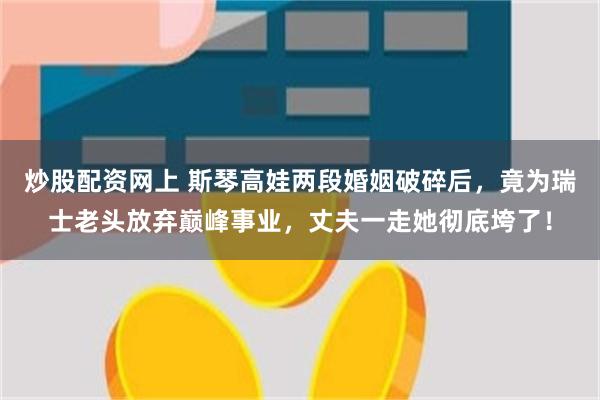 炒股配资网上 斯琴高娃两段婚姻破碎后，竟为瑞士老头放弃巅峰事业，丈夫一走她彻底垮了！