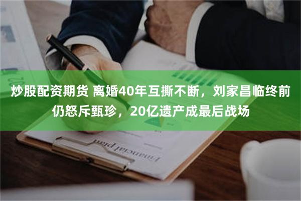 炒股配资期货 离婚40年互撕不断，刘家昌临终前仍怒斥甄珍，20亿遗产成最后战场