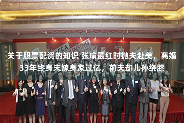 关于股票配资的知识 张瑜最红时抛夫赴美，离婚33年终身未嫁身家过亿，前夫却儿孙绕膝