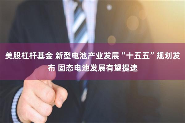 美股杠杆基金 新型电池产业发展“十五五”规划发布 固态电池发展有望提速