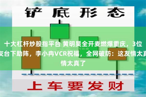 十大杠杆炒股指平台 黄明昊全开麦燃爆重庆，3位好友台下助阵，李小冉VCR祝福，全网破防：这友情太真了