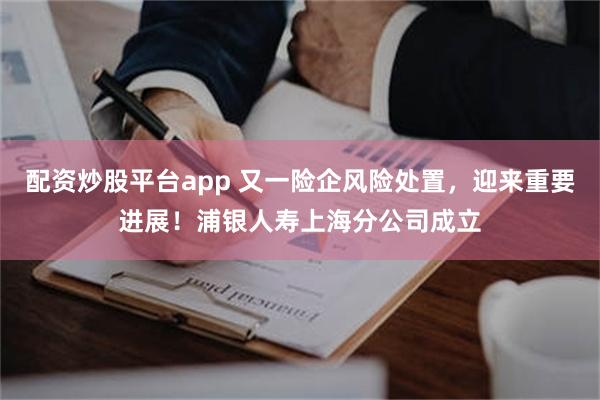 配资炒股平台app 又一险企风险处置，迎来重要进展！浦银人寿上海分公司成立