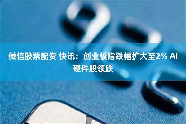 微信股票配资 快讯：创业板指跌幅扩大至2% AI硬件股领跌