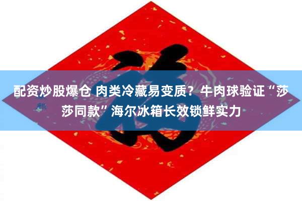 配资炒股爆仓 肉类冷藏易变质？牛肉球验证“莎莎同款”海尔冰箱长效锁鲜实力