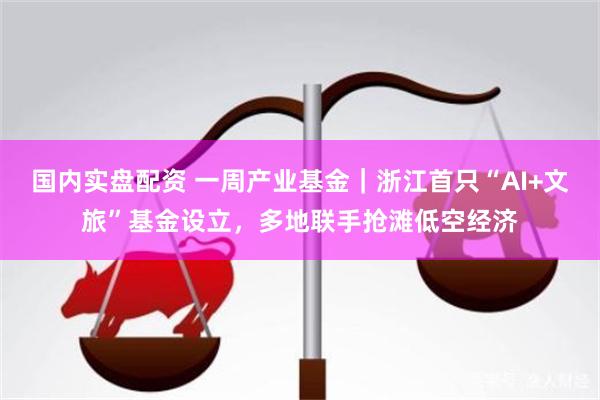 国内实盘配资 一周产业基金｜浙江首只“AI+文旅”基金设立，多地联手抢滩低空经济