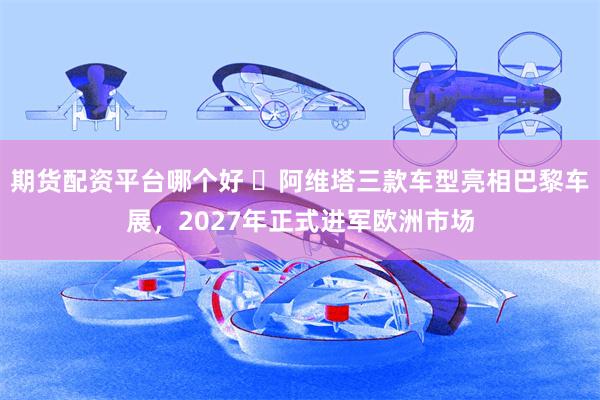 期货配资平台哪个好 ​阿维塔三款车型亮相巴黎车展，2027年正式进军欧洲市场