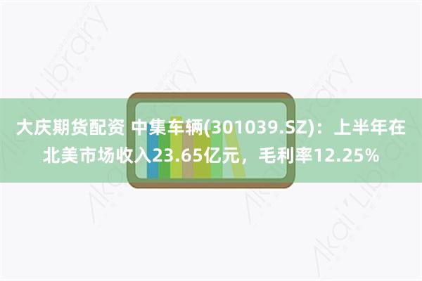 大庆期货配资 中集车辆(301039.SZ)：上半年在北美市场收入23.65亿元，毛利率12.25%