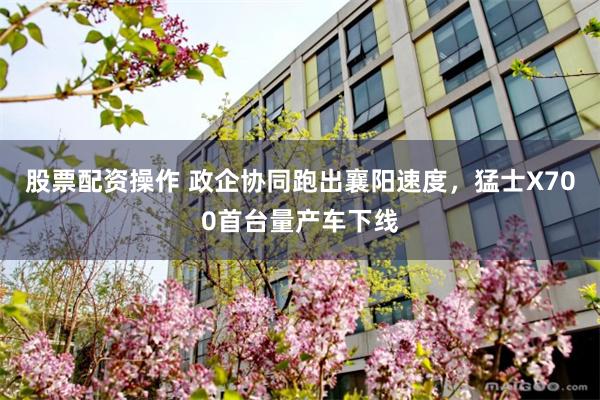 股票配资操作 政企协同跑出襄阳速度，猛士X700首台量产车下线