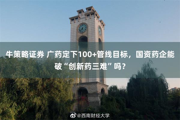 牛策略证券 广药定下100+管线目标，国资药企能破“创新药三难”吗？