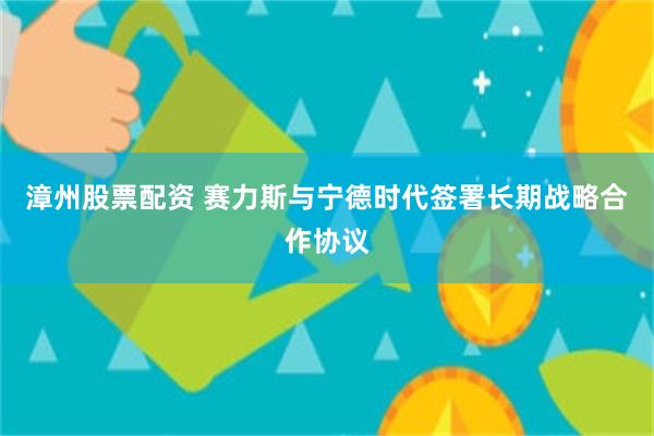 漳州股票配资 赛力斯与宁德时代签署长期战略合作协议