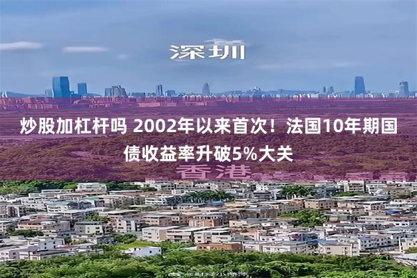 炒股加杠杆吗 2002年以来首次！法国10年期国债收益率升破5%大关