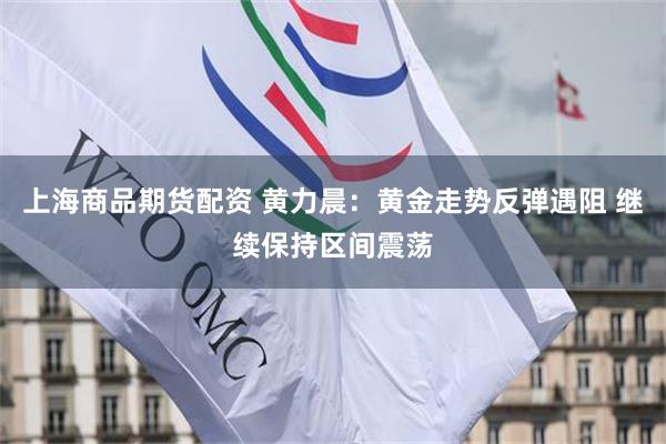 上海商品期货配资 黄力晨：黄金走势反弹遇阻 继续保持区间震荡