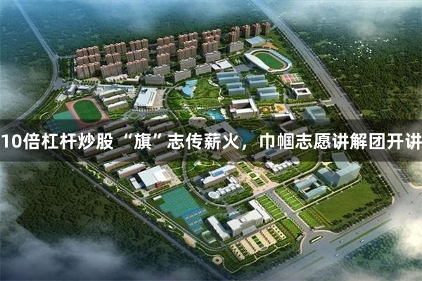 10倍杠杆炒股 “旗”志传薪火,巾帼志愿讲解团开讲