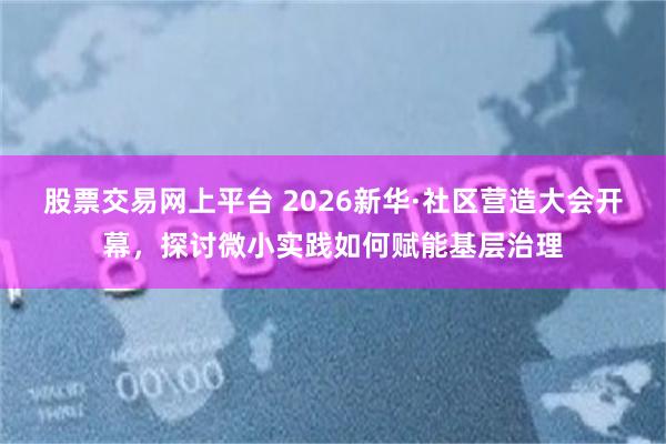 股票交易网上平台 2026新华·社区营造大会开幕，探讨微小实践如何赋能基层治理