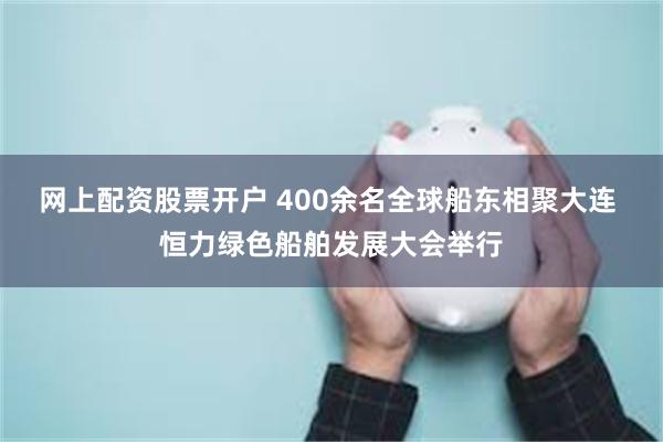 网上配资股票开户 400余名全球船东相聚大连 恒力绿色船舶发展大会举行