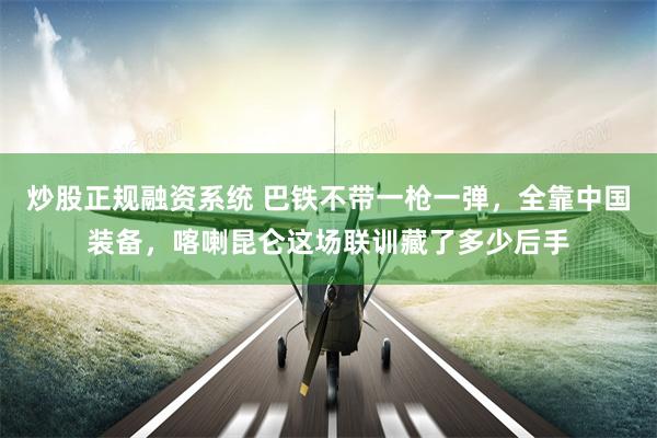 炒股正规融资系统 巴铁不带一枪一弹，全靠中国装备，喀喇昆仑这场联训藏了多少后手